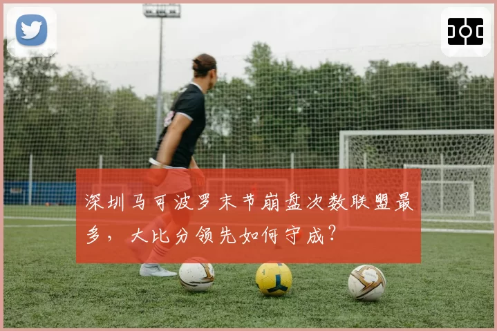 深圳马可波罗末节崩盘次数联盟最多，大比分领先如何守成？