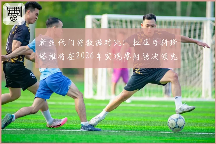 新生代门将数据对比:拉亚与科斯塔谁将在2026年实现零封场次领先?