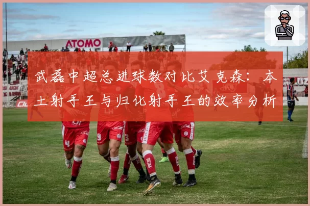 武磊中超总进球数对比艾克森：本土射手王与归化射手王的效率分析