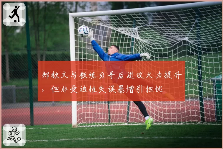 郑钦文与教练分手后进攻火力提升，但非受迫性失误暴增引担忧