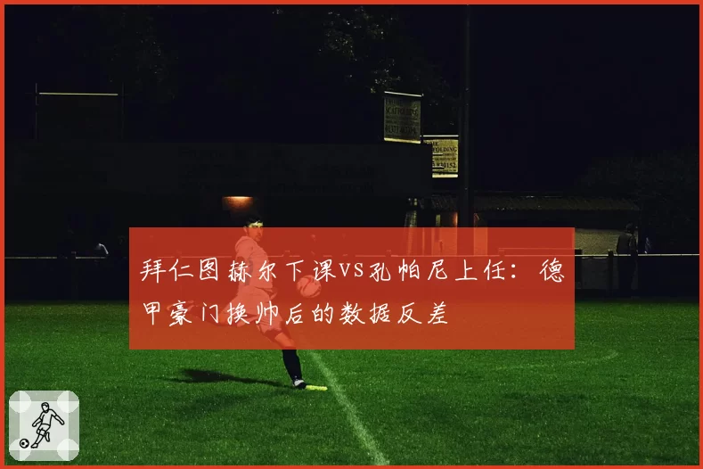 拜仁图赫尔下课vs孔帕尼上任：德甲豪门换帅后的数据反差