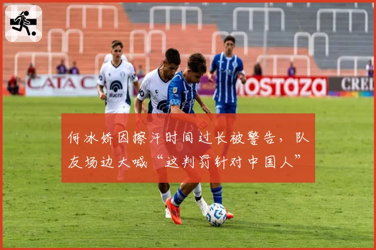 何冰娇因擦汗时间过长被警告，队友场边大喊“这判罚针对中国人”