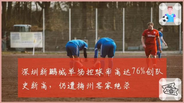 深圳新鹏城单场控球率高达76%创队史新高，仍遭梅州客家绝杀