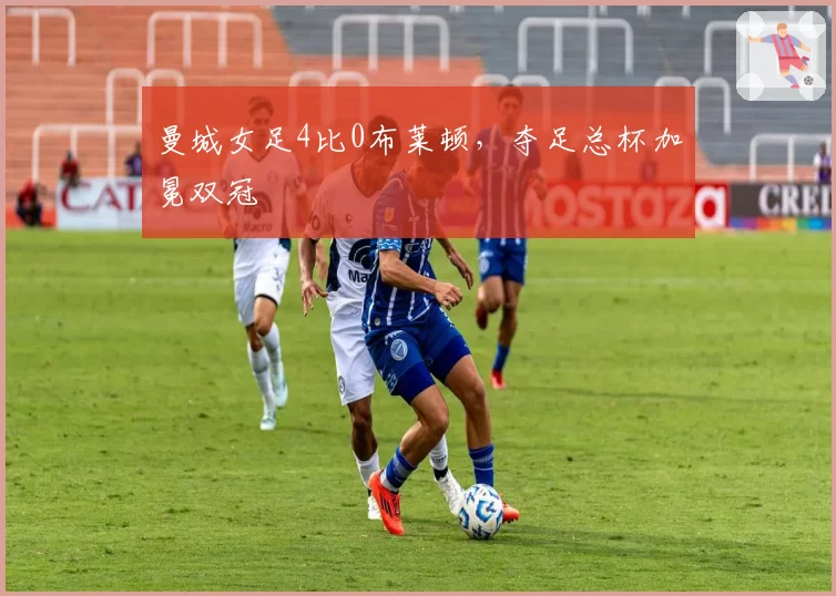 曼城女足4比0布莱顿，夺足总杯加冕双冠