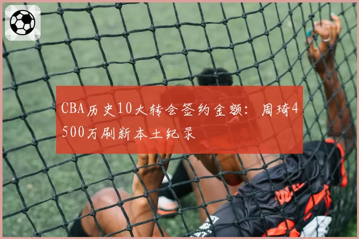 CBA历史10大转会签约金额：周琦4500万刷新本土纪录