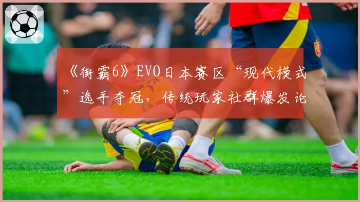 《街霸6》EVO日本赛区“现代模式”选手夺冠,传统玩家社群爆发论战