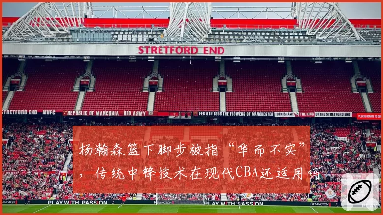 杨瀚森篮下脚步被指“华而不实”，传统中锋技术在现代CBA还适用吗？