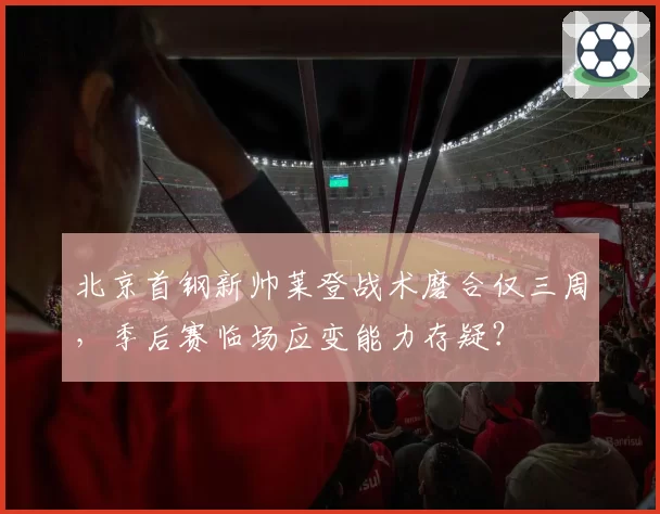 北京首钢新帅莱登战术磨合仅三周,季后赛临场应变能力存疑?