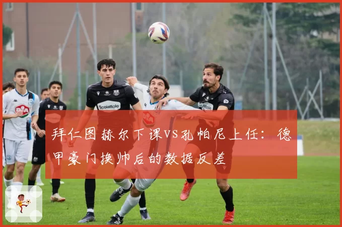 拜仁图赫尔下课vs孔帕尼上任：德甲豪门换帅后的数据反差