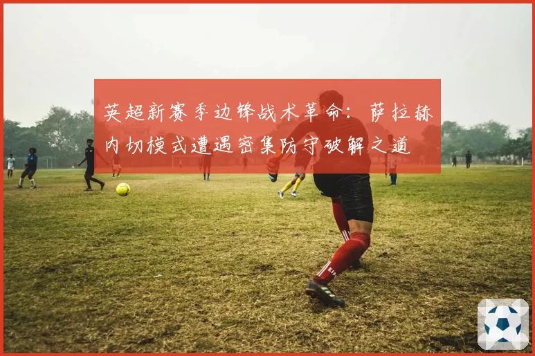 英超新赛季边锋战术革命：萨拉赫内切模式遭遇密集防守破解之道