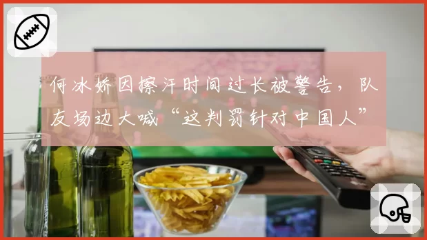 何冰娇因擦汗时间过长被警告，队友场边大喊“这判罚针对中国人”