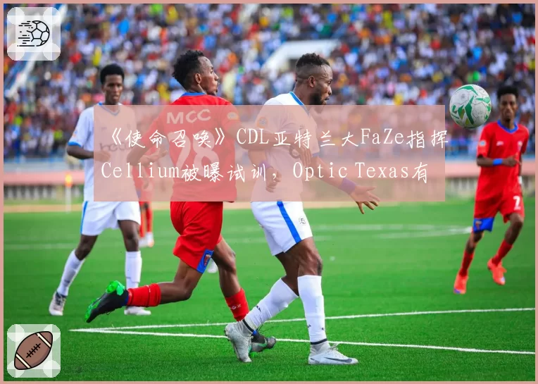 《使命召唤》CDL亚特兰大FaZe指挥Cellium被曝试训,Optic Texas有意重组阵容?
