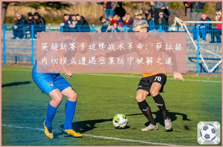 英超新赛季边锋战术革命:萨拉赫内切模式遭遇密集防守破解之道