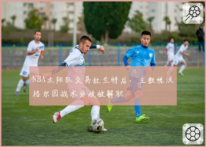 NBA太阳队交易杜兰特后,主教练沃格尔因战术分歧被解职