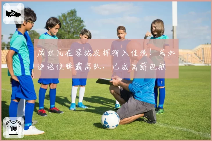 席尔瓦在蓉城发挥渐入佳境！或加速这位锋霸离队，已成高薪包袱