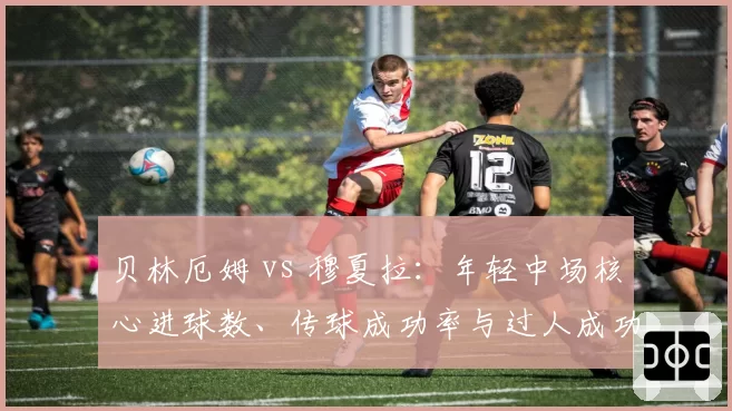 贝林厄姆 vs 穆夏拉：年轻中场核心进球数、传球成功率与过人成功率对比