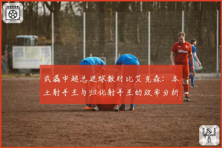 武磊中超总进球数对比艾克森：本土射手王与归化射手王的效率分析