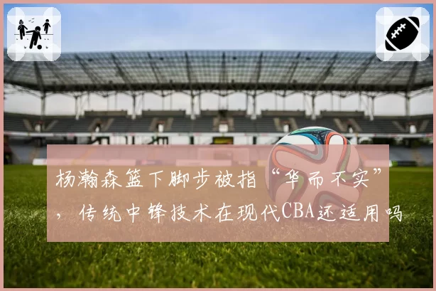 杨瀚森篮下脚步被指“华而不实”，传统中锋技术在现代CBA还适用吗？