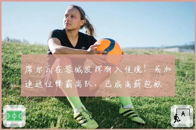 席尔瓦在蓉城发挥渐入佳境！或加速这位锋霸离队，已成高薪包袱