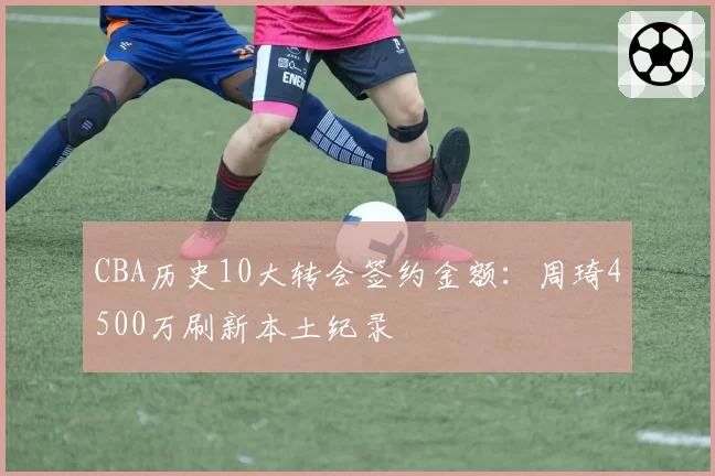 CBA历史10大转会签约金额：周琦4500万刷新本土纪录